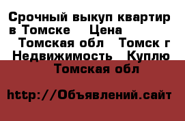 Срочный выкуп квартир в Томске  › Цена ­ 344-344 - Томская обл., Томск г. Недвижимость » Куплю   . Томская обл.